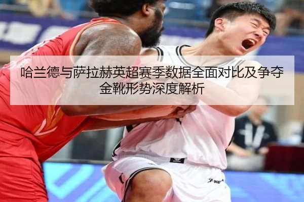哈兰德与萨拉赫英超赛季数据全面对比及争夺金靴形势深度解析