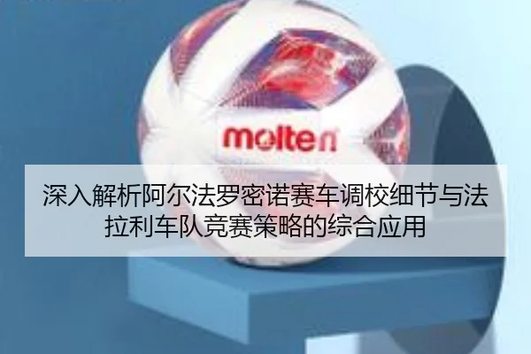深入解析阿尔法罗密诺赛车调校细节与法拉利车队竞赛策略的综合应用